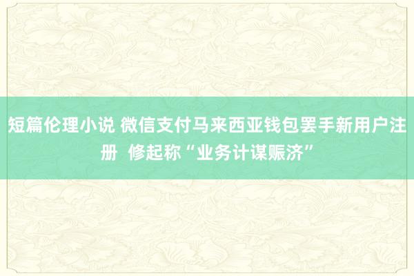 短篇伦理小说 微信支付马来西亚钱包罢手新用户注册  修起称“业务计谋赈济”