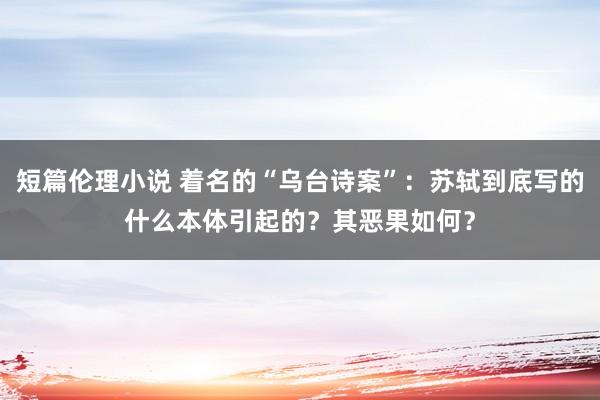 短篇伦理小说 着名的“乌台诗案”：苏轼到底写的什么本体引起的？其恶果如何？