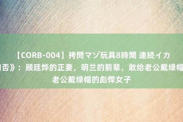 【CORB-004】拷問マゾ玩具8時間 連続イカせ調教 《知否》：顾廷烨的正妻，明兰的前辈，敢给老公戴绿帽的彪悍女子