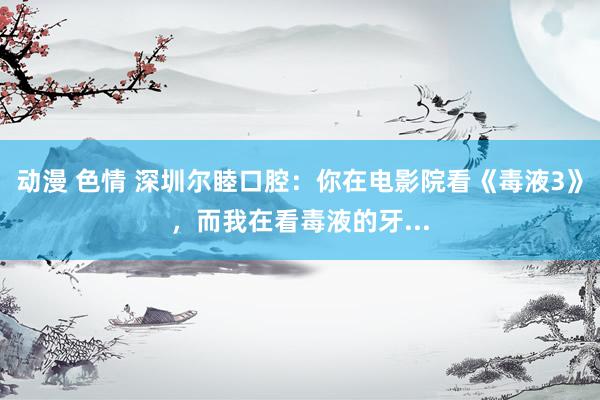 动漫 色情 深圳尔睦口腔：你在电影院看《毒液3》，而我在看毒液的牙...