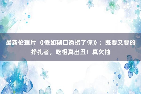 最新伦理片 《假如糊口诱拐了你》：既要又要的挣扎者，吃相真出丑！真欠抽