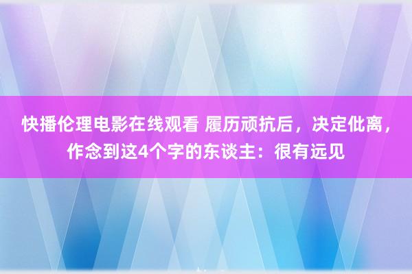快播伦理电影在线观看 履历顽抗后，决定仳离，作念到这4个字的东谈主：很有远见