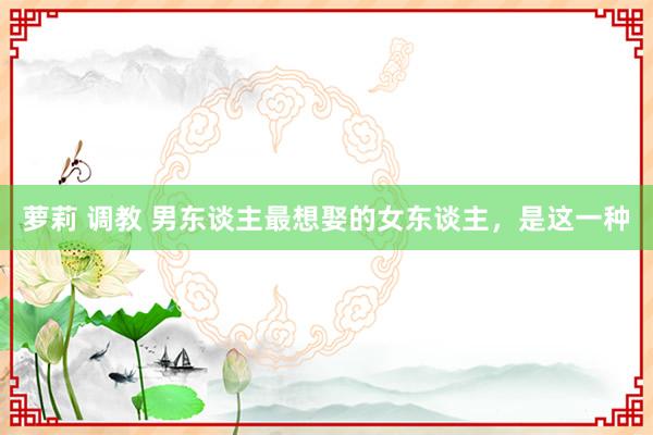 萝莉 调教 男东谈主最想娶的女东谈主，是这一种