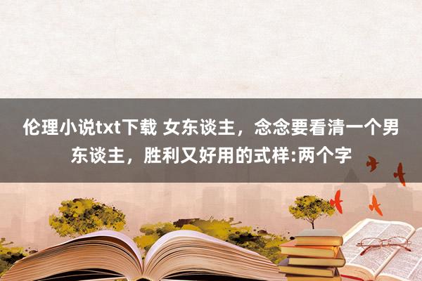 伦理小说txt下载 女东谈主，念念要看清一个男东谈主，胜利又好用的式样:两个字