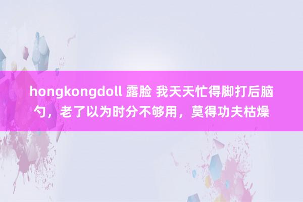 hongkongdoll 露脸 我天天忙得脚打后脑勺，老了以为时分不够用，莫得功夫枯燥