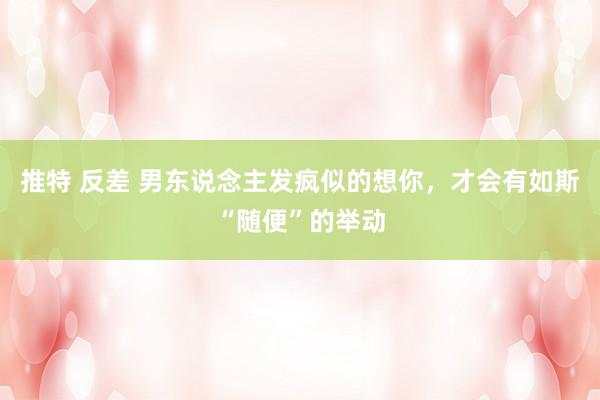 推特 反差 男东说念主发疯似的想你，才会有如斯“随便”的举动