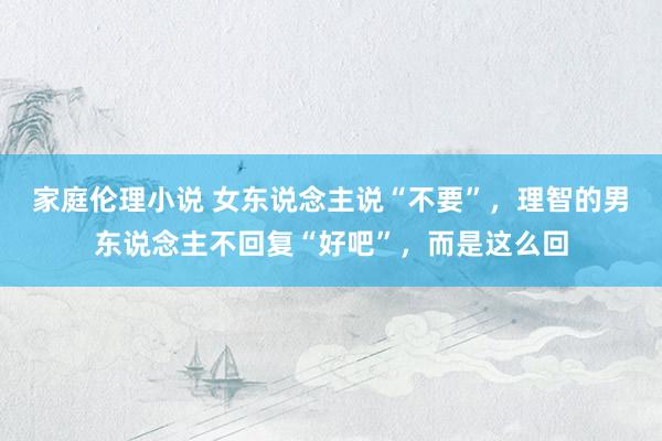 家庭伦理小说 女东说念主说“不要”，理智的男东说念主不回复“好吧”，而是这么回