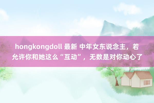 hongkongdoll 最新 中年女东说念主，若允许你和她这么“互动”，无数是对你动心了