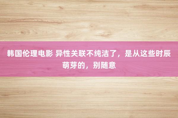 韩国伦理电影 异性关联不纯洁了，是从这些时辰萌芽的，别随意
