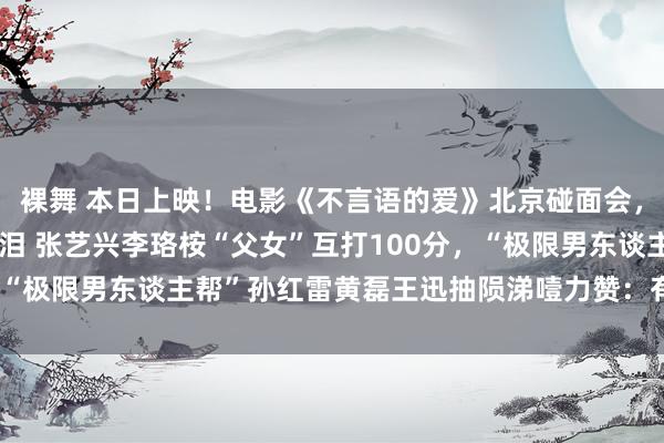 裸舞 本日上映！电影《不言语的爱》北京碰面会，口碑好评如潮，调理戳泪 张艺兴李珞桉“父女”互打100分，“极限男东谈主帮”孙红雷黄磊王迅抽陨涕噎力赞：有爱有真挚！