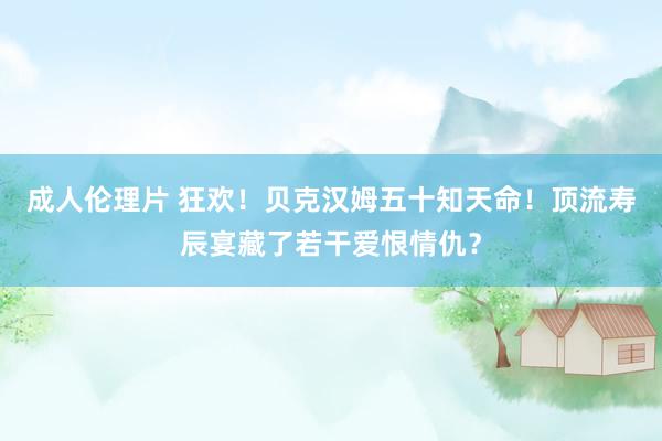 成人伦理片 狂欢！贝克汉姆五十知天命！顶流寿辰宴藏了若干爱恨情仇？