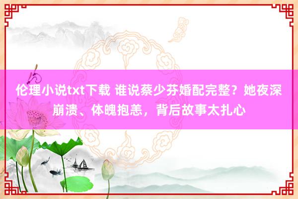 伦理小说txt下载 谁说蔡少芬婚配完整？她夜深崩溃、体魄抱恙，背后故事太扎心