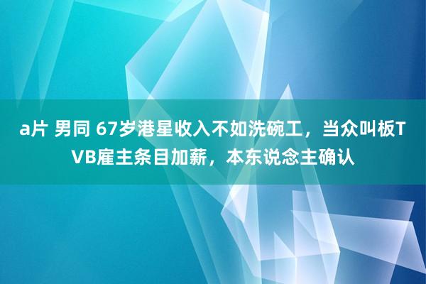 a片 男同 67岁港星收入不如洗碗工，当众叫板TVB雇主条目加薪，本东说念主确认