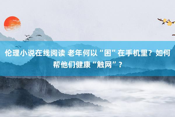 伦理小说在线阅读 老年何以“困”在手机里？如何帮他们健康“触网”？