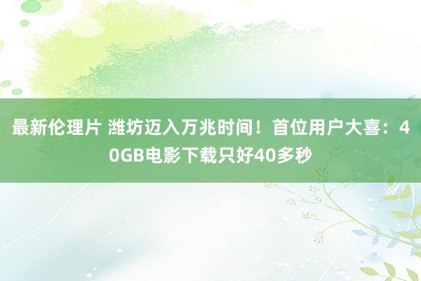 最新伦理片 潍坊迈入万兆时间！首位用户大喜：40GB电影下载只好40多秒