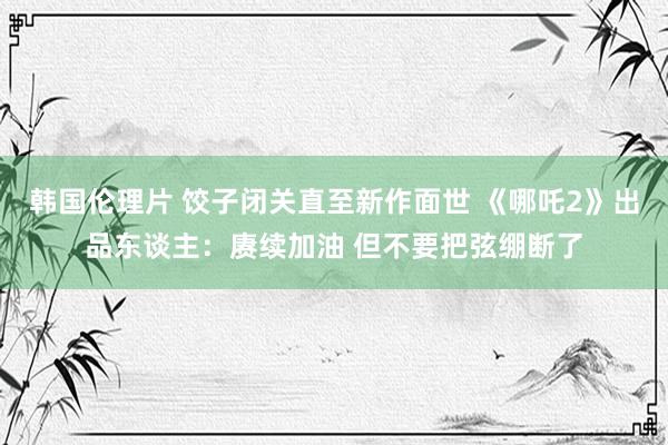 韩国伦理片 饺子闭关直至新作面世 《哪吒2》出品东谈主：赓续加油 但不要把弦绷断了