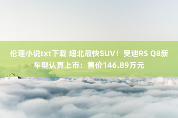 伦理小说txt下载 纽北最快SUV！奥迪RS Q8新车型认真上市：售价146.89万元