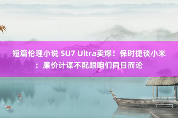 短篇伦理小说 SU7 Ultra卖爆！保时捷谈小米：廉价计谋不配跟咱们同日而论