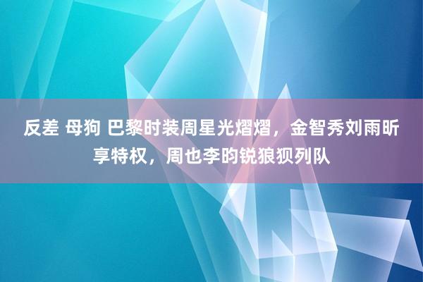 反差 母狗 巴黎时装周星光熠熠，金智秀刘雨昕享特权，周也李昀锐狼狈列队