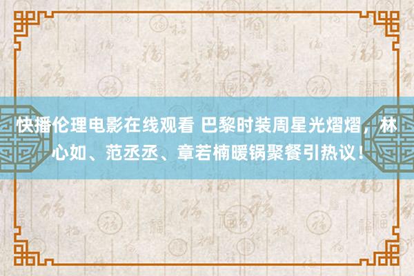 快播伦理电影在线观看 巴黎时装周星光熠熠，林心如、范丞丞、章若楠暖锅聚餐引热议！