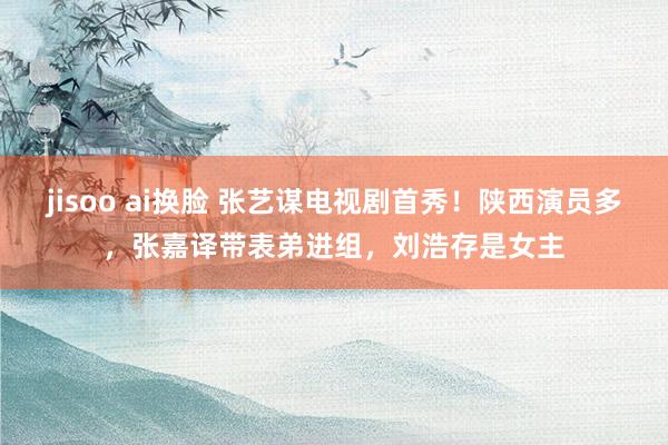 jisoo ai换脸 张艺谋电视剧首秀！陕西演员多，张嘉译带表弟进组，刘浩存是女主