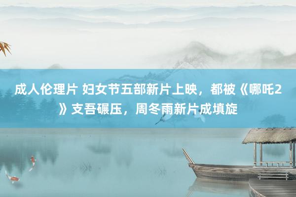 成人伦理片 妇女节五部新片上映，都被《哪吒2》支吾碾压，周冬雨新片成填旋