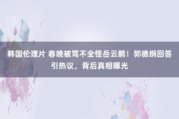 韩国伦理片 春晚被骂不全怪岳云鹏！郭德纲回答引热议，背后真相曝光