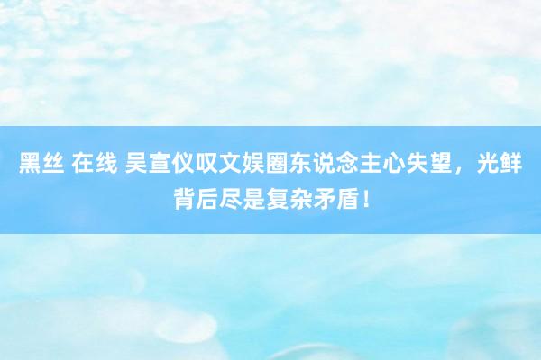 黑丝 在线 吴宣仪叹文娱圈东说念主心失望，光鲜背后尽是复杂矛盾！