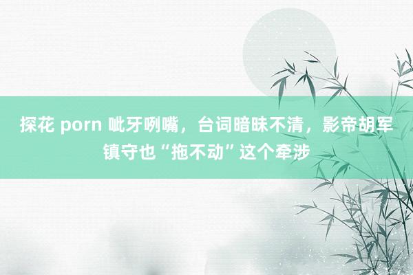 探花 porn 呲牙咧嘴，台词暗昧不清，影帝胡军镇守也“拖不动”这个牵涉
