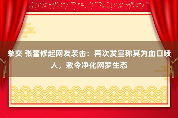 拳交 张蕾修起网友袭击：再次发宣称其为血口喷人，敕令净化网罗生态