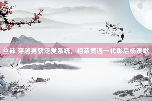 丝袜 穿越男获泛爱系统，相亲竟遇一代影后杨漫歌