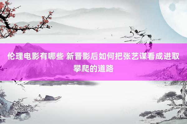 伦理电影有哪些 新晋影后如何把张艺谋看成进取攀爬的道路