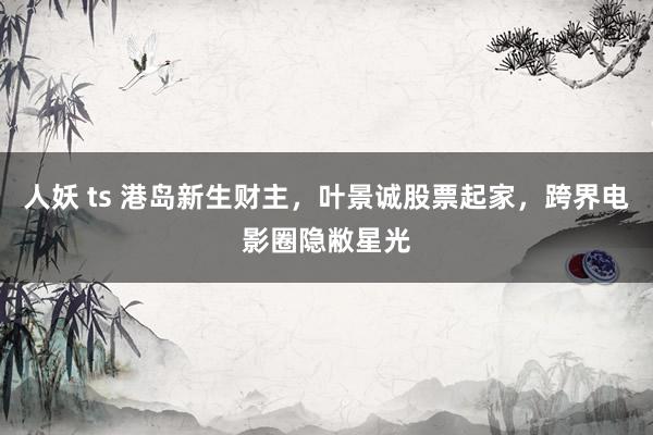 人妖 ts 港岛新生财主，叶景诚股票起家，跨界电影圈隐敝星光