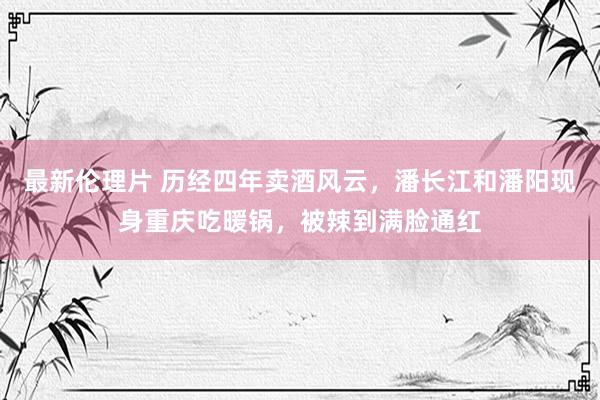 最新伦理片 历经四年卖酒风云，潘长江和潘阳现身重庆吃暖锅，被辣到满脸通红