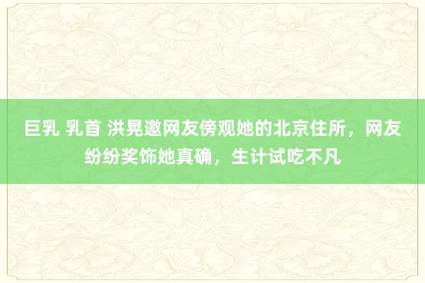 巨乳 乳首 洪晃邀网友傍观她的北京住所，网友纷纷奖饰她真确，生计试吃不凡