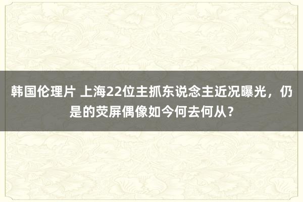韩国伦理片 上海22位主抓东说念主近况曝光，仍是的荧屏偶像如今何去何从？