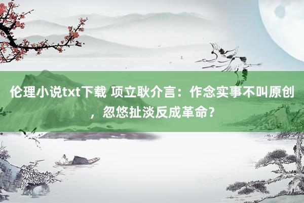 伦理小说txt下载 项立耿介言：作念实事不叫原创，忽悠扯淡反成革命？