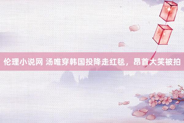 伦理小说网 汤唯穿韩国投降走红毯，昂首大笑被拍
