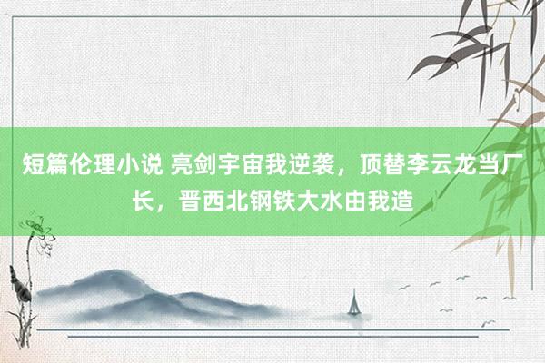 短篇伦理小说 亮剑宇宙我逆袭，顶替李云龙当厂长，晋西北钢铁大水由我造