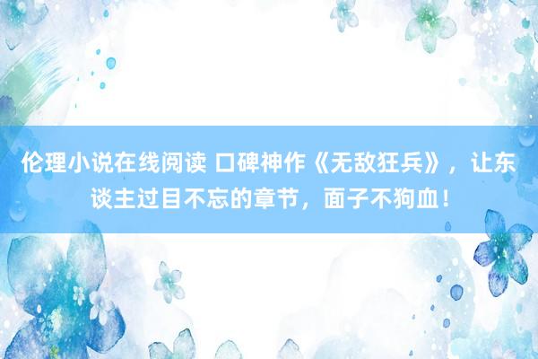 伦理小说在线阅读 口碑神作《无敌狂兵》，让东谈主过目不忘的章节，面子不狗血！
