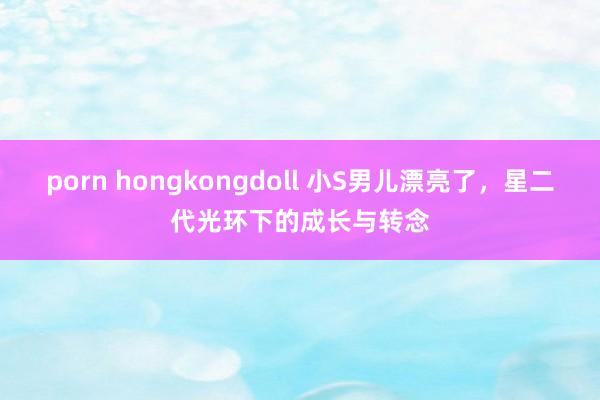 porn hongkongdoll 小S男儿漂亮了，星二代光环下的成长与转念