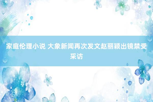 家庭伦理小说 大象新闻再次发文赵丽颖出镜禁受采访