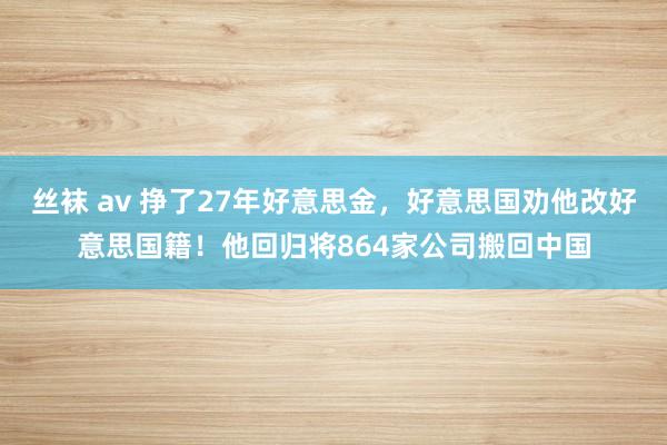 丝袜 av 挣了27年好意思金，好意思国劝他改好意思国籍！他回归将864家公司搬回中国