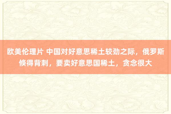 欧美伦理片 中国对好意思稀土较劲之际，俄罗斯倏得背刺，要卖好意思国稀土，贪念很大