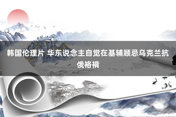 韩国伦理片 华东说念主自觉在基辅顾忌乌克兰抗俄袼褙