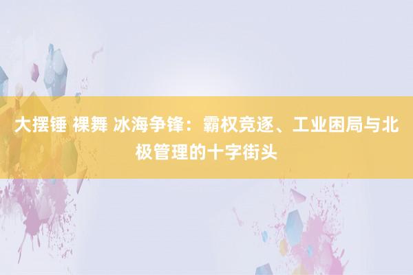 大摆锤 裸舞 冰海争锋：霸权竞逐、工业困局与北极管理的十字街头