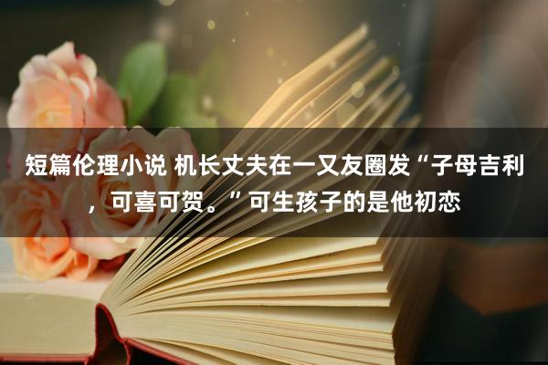 短篇伦理小说 机长丈夫在一又友圈发“子母吉利，可喜可贺。”可生孩子的是他初恋