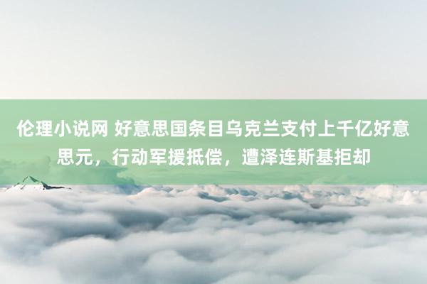 伦理小说网 好意思国条目乌克兰支付上千亿好意思元，行动军援抵偿，遭泽连斯基拒却