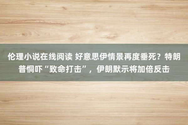 伦理小说在线阅读 好意思伊情景再度垂死？特朗普恫吓“致命打击”，伊朗默示将加倍反击