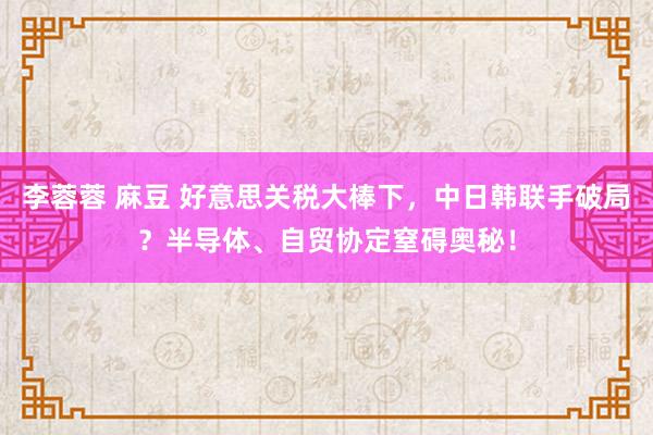 李蓉蓉 麻豆 好意思关税大棒下，中日韩联手破局？半导体、自贸协定窒碍奥秘！